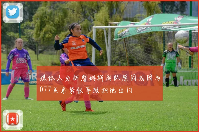 媒体人分析詹姆斯离队原因或因与077关系紧张导致扫地出门