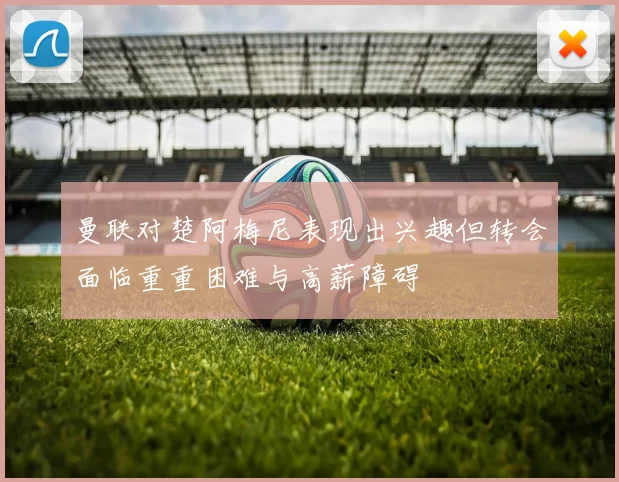 曼联对楚阿梅尼表现出兴趣但转会面临重重困难与高薪障碍