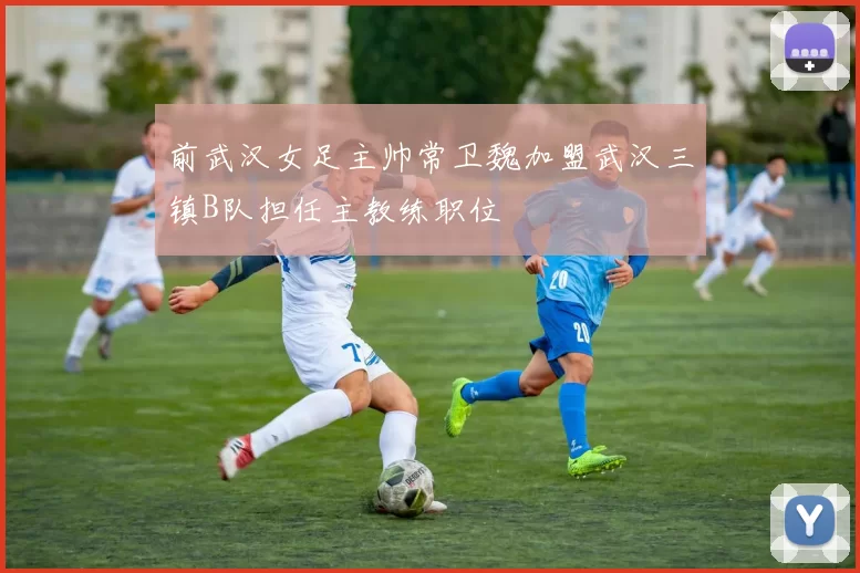 前武汉女足主帅常卫魏加盟武汉三镇B队担任主教练职位