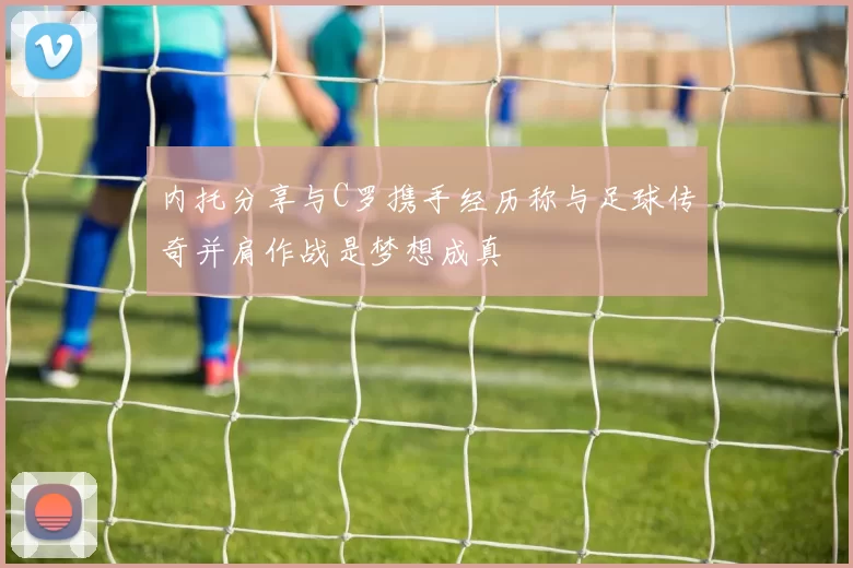内托分享与C罗携手经历称与足球传奇并肩作战是梦想成真