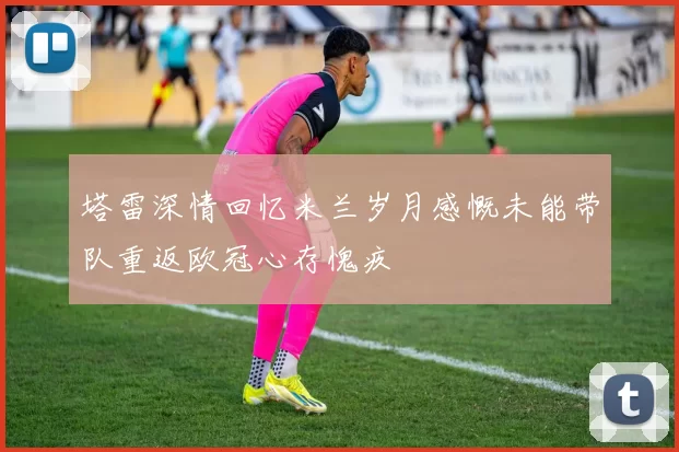 塔雷深情回忆米兰岁月感慨未能带队重返欧冠心存愧疚