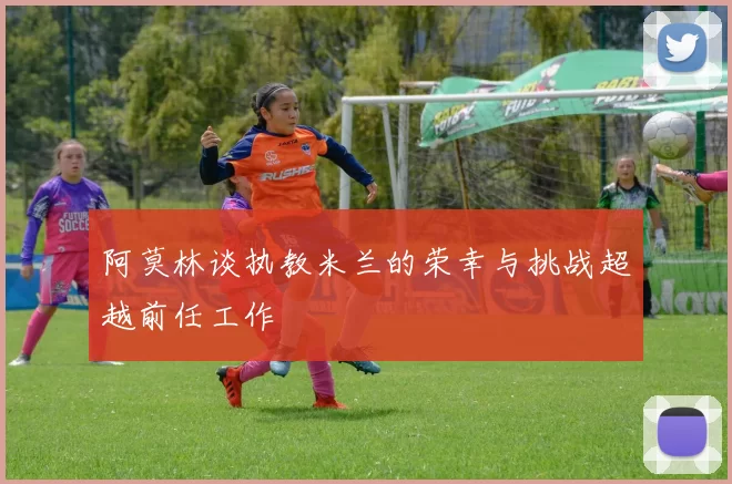 阿莫林谈执教米兰的荣幸与挑战超越前任工作