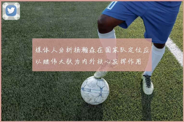 媒体人分析杨瀚森在国家队定位应以继伟大秋为内外核心发挥作用