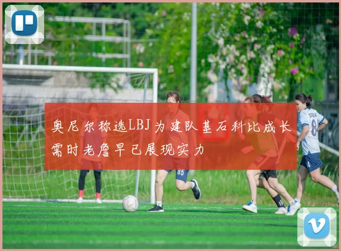奥尼尔称选LBJ为建队基石科比成长需时老詹早已展现实力