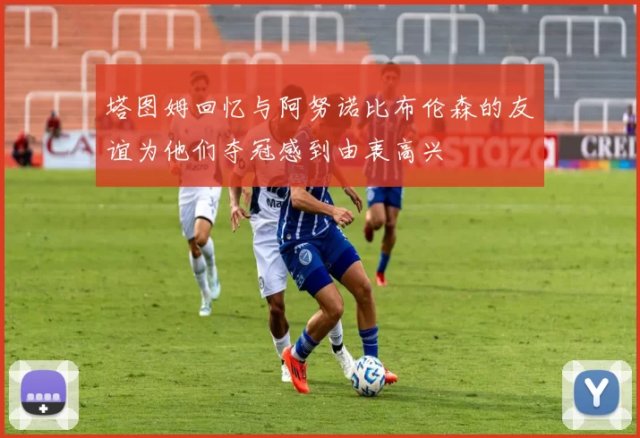 塔图姆回忆与阿努诺比布伦森的友谊为他们夺冠感到由衷高兴
